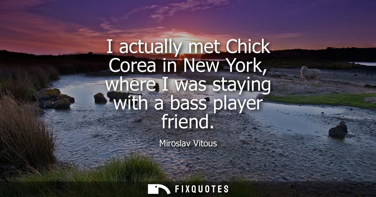 I actually met Chick Corea in New York, where I was staying with a bass player friend