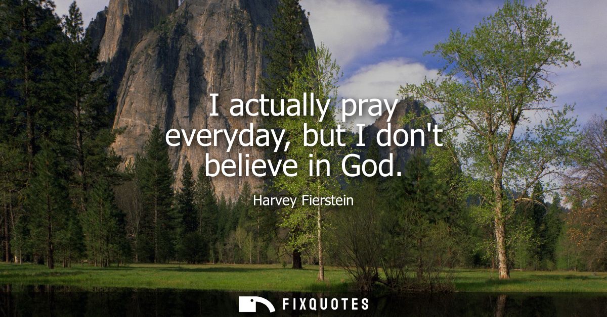 I actually pray everyday, but I dont believe in God