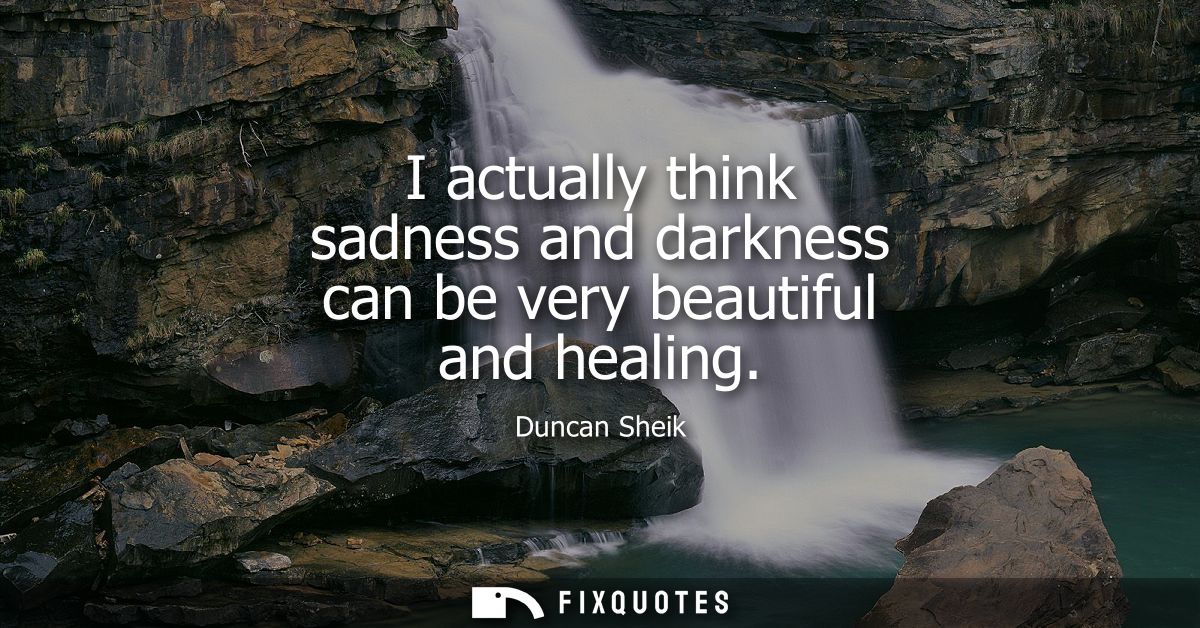 I actually think sadness and darkness can be very beautiful and healing