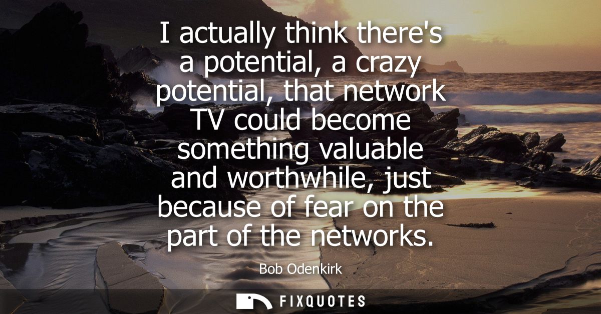 I actually think theres a potential, a crazy potential, that network TV could become something valuable and worthwhile, 