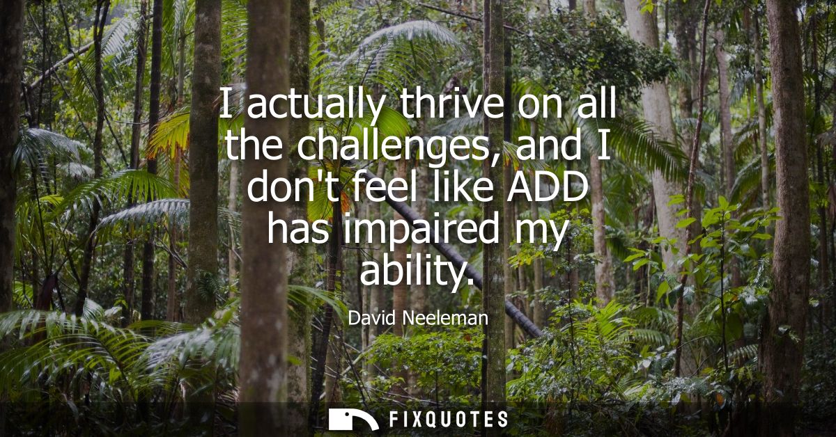 I actually thrive on all the challenges, and I dont feel like ADD has impaired my ability
