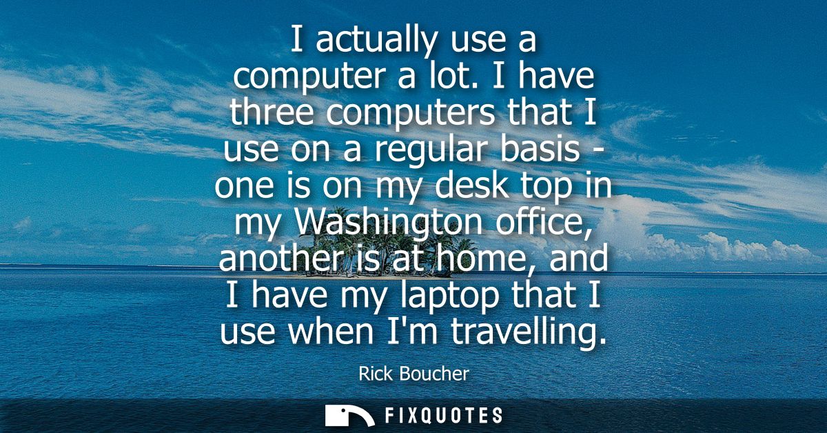I actually use a computer a lot. I have three computers that I use on a regular basis - one is on my desk top in my Wash