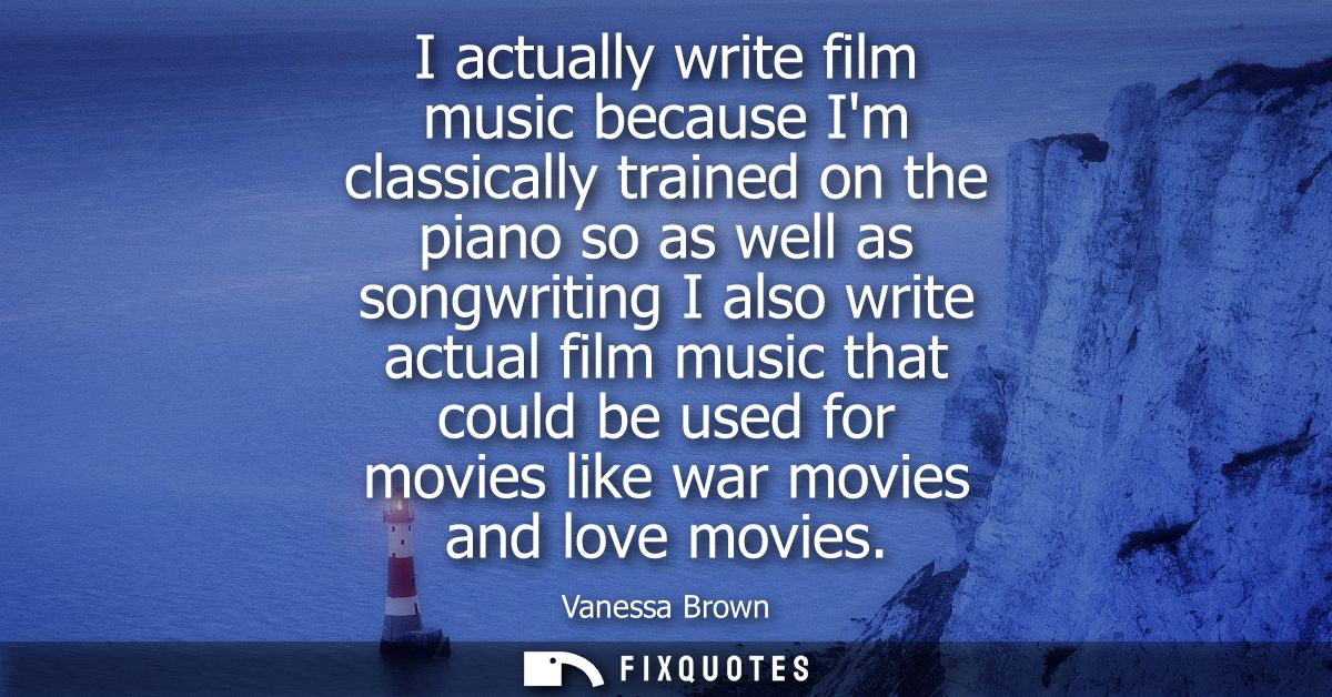 I actually write film music because Im classically trained on the piano so as well as songwriting I also write actual fi
