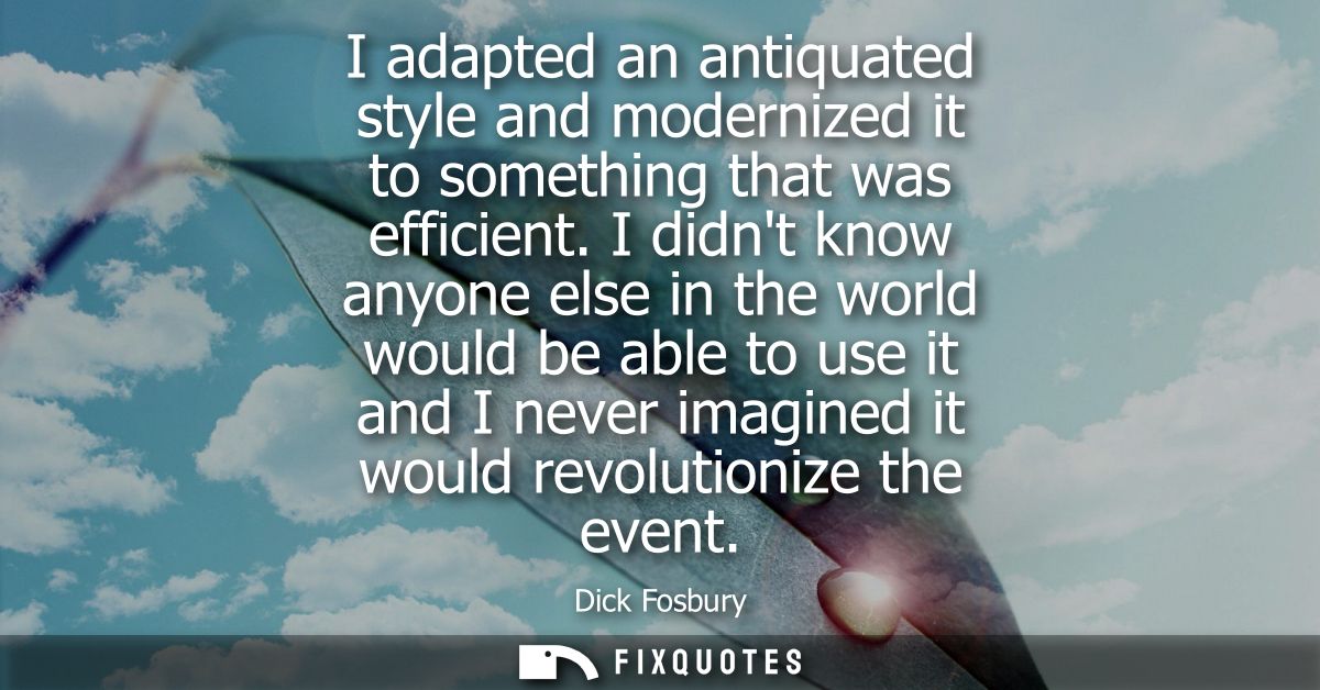 I adapted an antiquated style and modernized it to something that was efficient. I didnt know anyone else in the world w