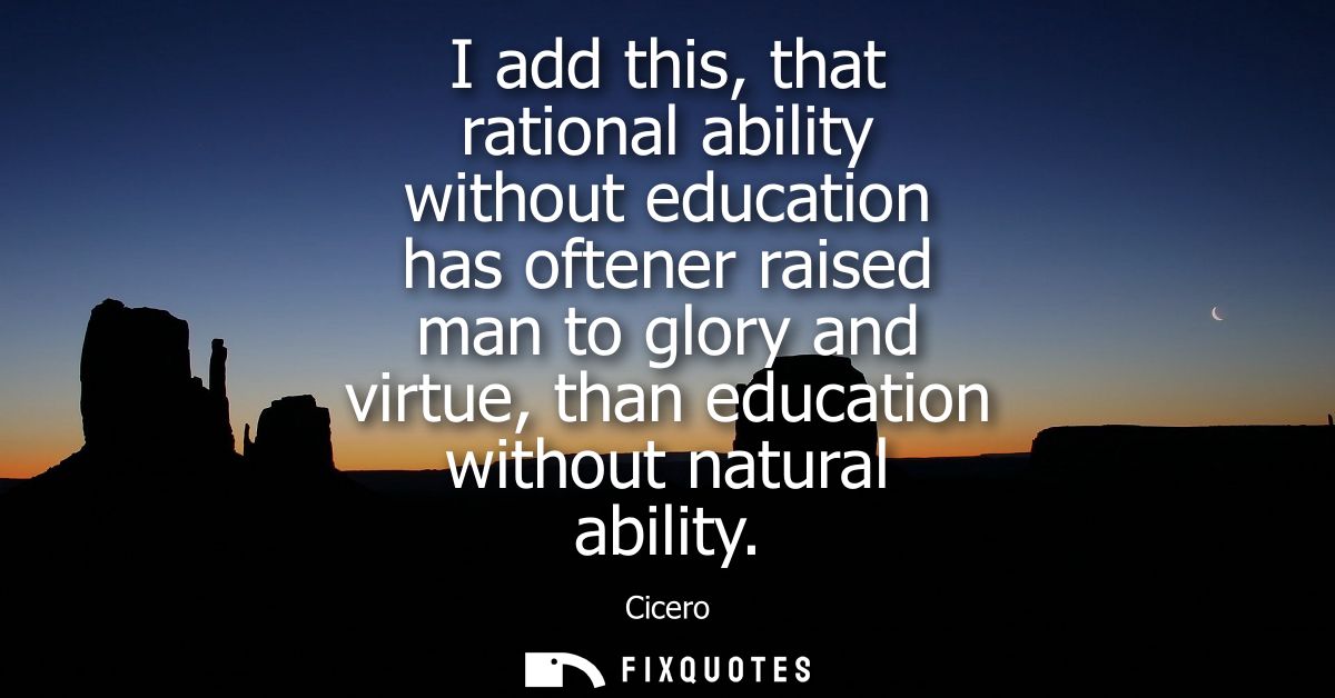 I add this, that rational ability without education has oftener raised man to glory and virtue, than education without n