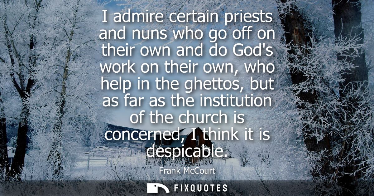 I admire certain priests and nuns who go off on their own and do Gods work on their own, who help in the ghettos, but as