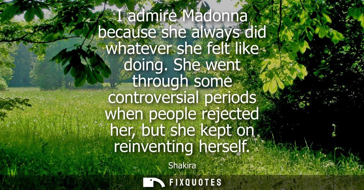 I admire Madonna because she always did whatever she felt like doing. She went through some controversial periods when p