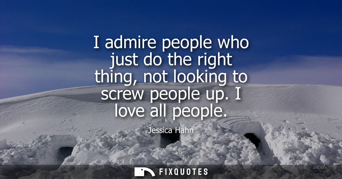 I admire people who just do the right thing, not looking to screw people up. I love all people