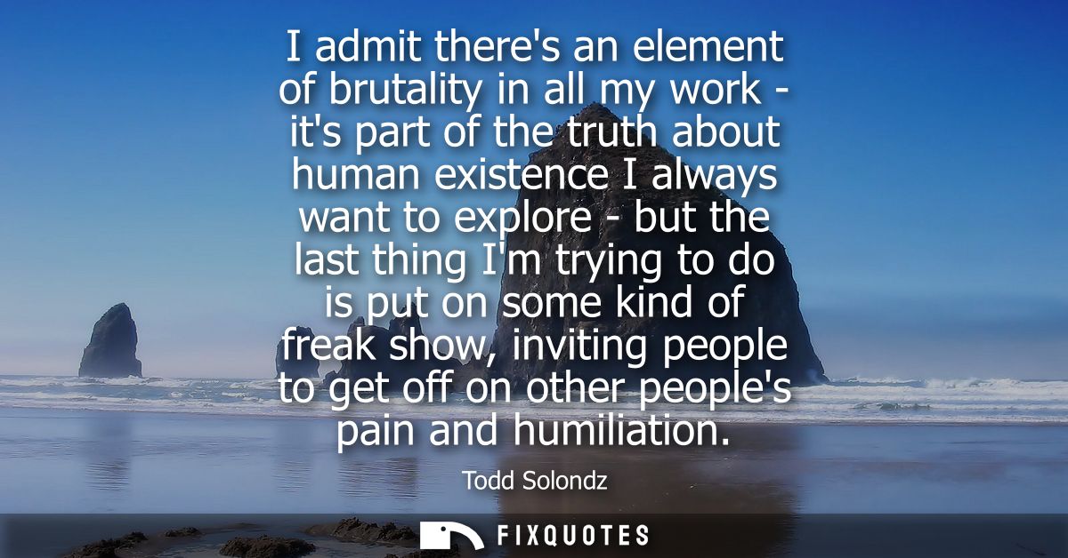 I admit theres an element of brutality in all my work - its part of the truth about human existence I always want to exp