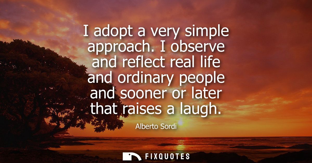 I adopt a very simple approach. I observe and reflect real life and ordinary people and sooner or later that raises a la