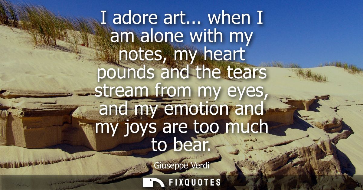 I adore art... when I am alone with my notes, my heart pounds and the tears stream from my eyes, and my emotion and my j