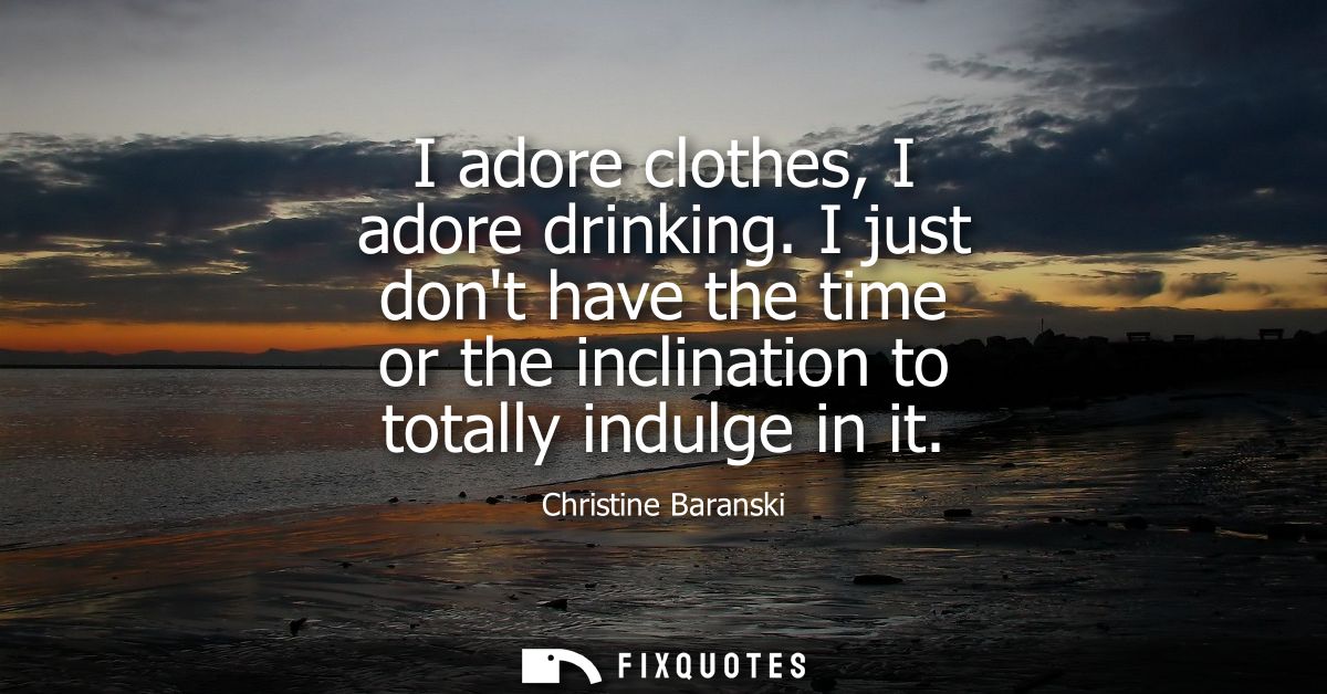 I adore clothes, I adore drinking. I just dont have the time or the inclination to totally indulge in it