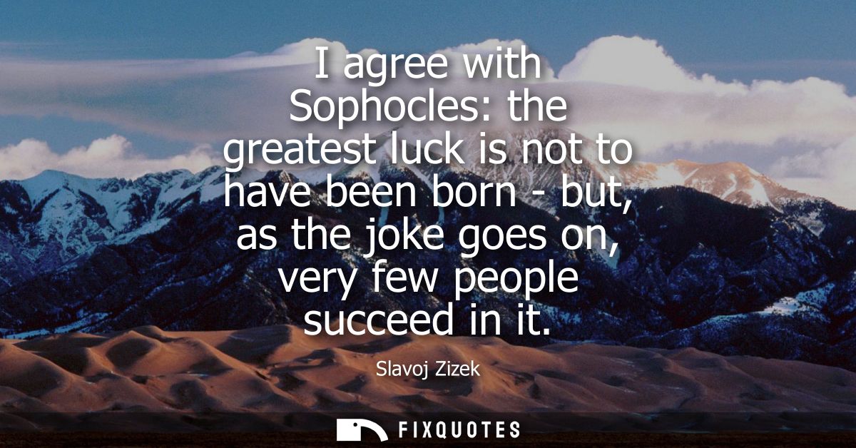 I agree with Sophocles: the greatest luck is not to have been born - but, as the joke goes on, very few people succeed i