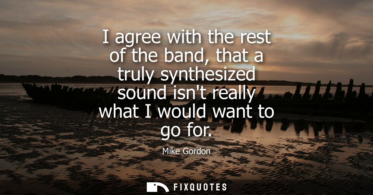I agree with the rest of the band, that a truly synthesized sound isnt really what I would want to go for