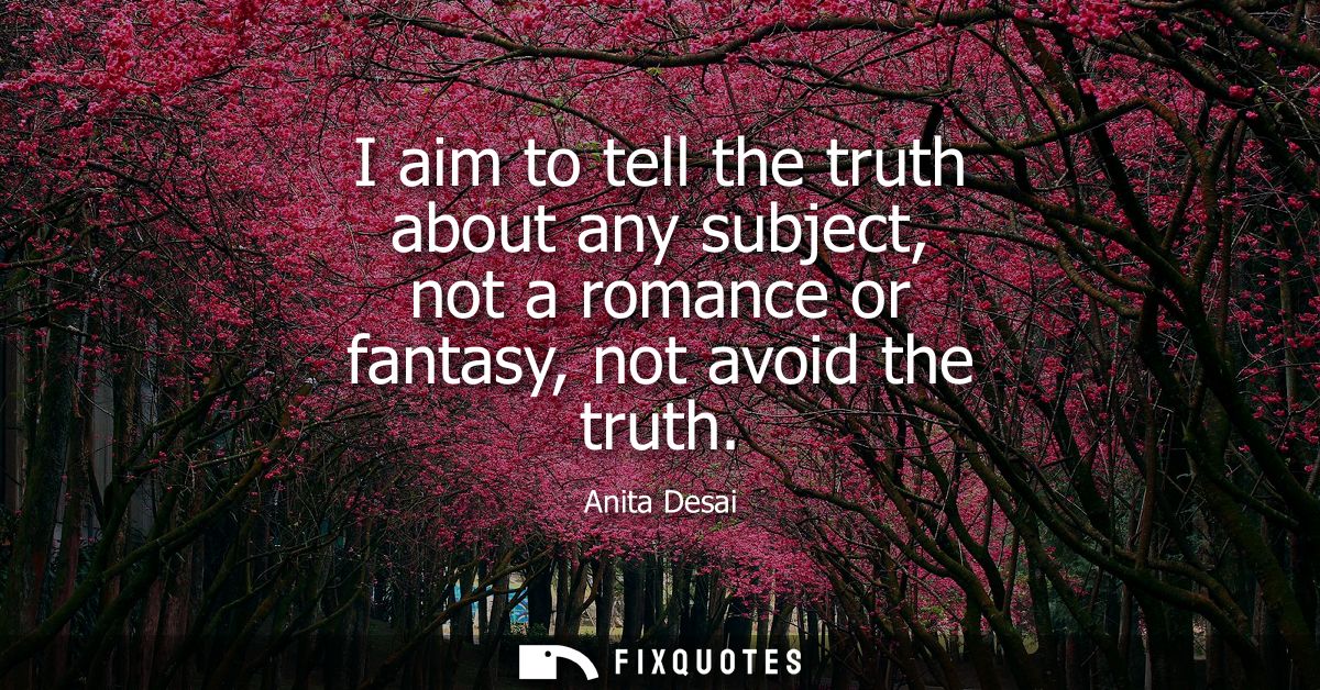 I aim to tell the truth about any subject, not a romance or fantasy, not avoid the truth