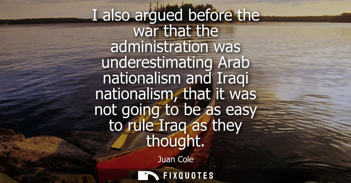 I also argued before the war that the administration was underestimating Arab nationalism and Iraqi nationalism, that it