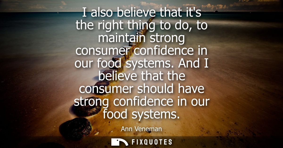 I also believe that its the right thing to do, to maintain strong consumer confidence in our food systems.