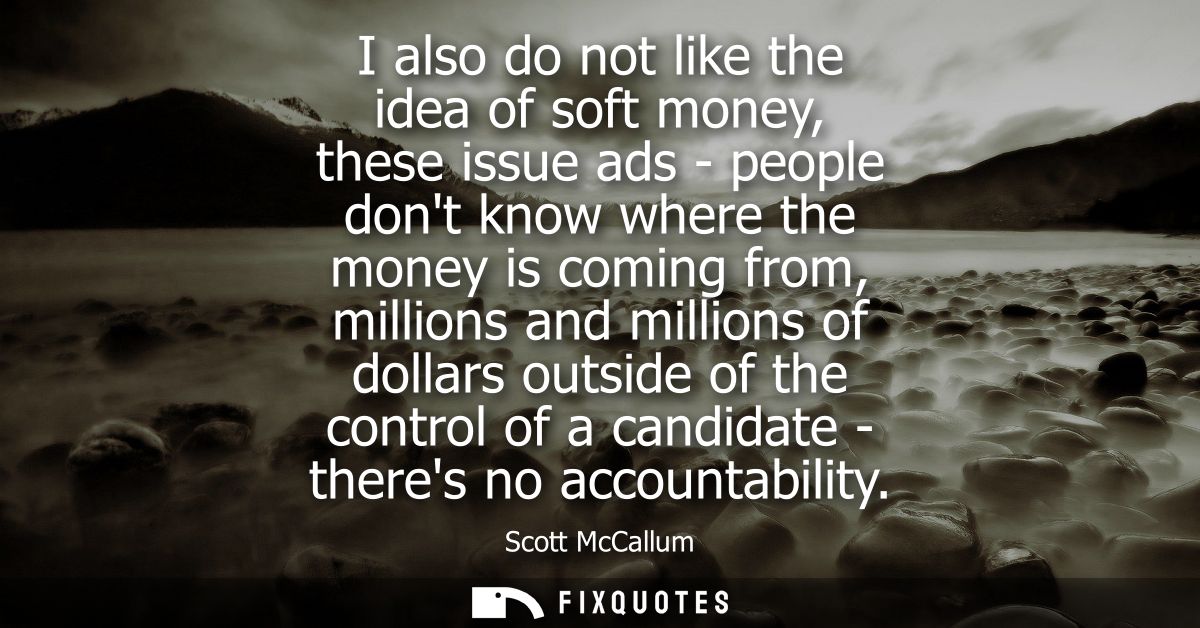I also do not like the idea of soft money, these issue ads - people dont know where the money is coming from, millions a