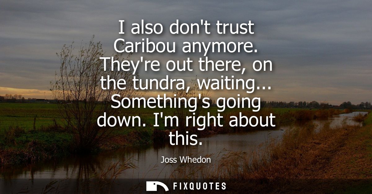 I also dont trust Caribou anymore. Theyre out there, on the tundra, waiting... Somethings going down. Im right about thi