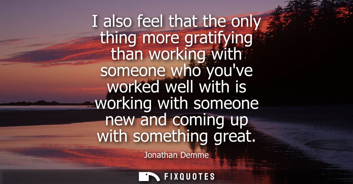 I also feel that the only thing more gratifying than working with someone who youve worked well with is working with som