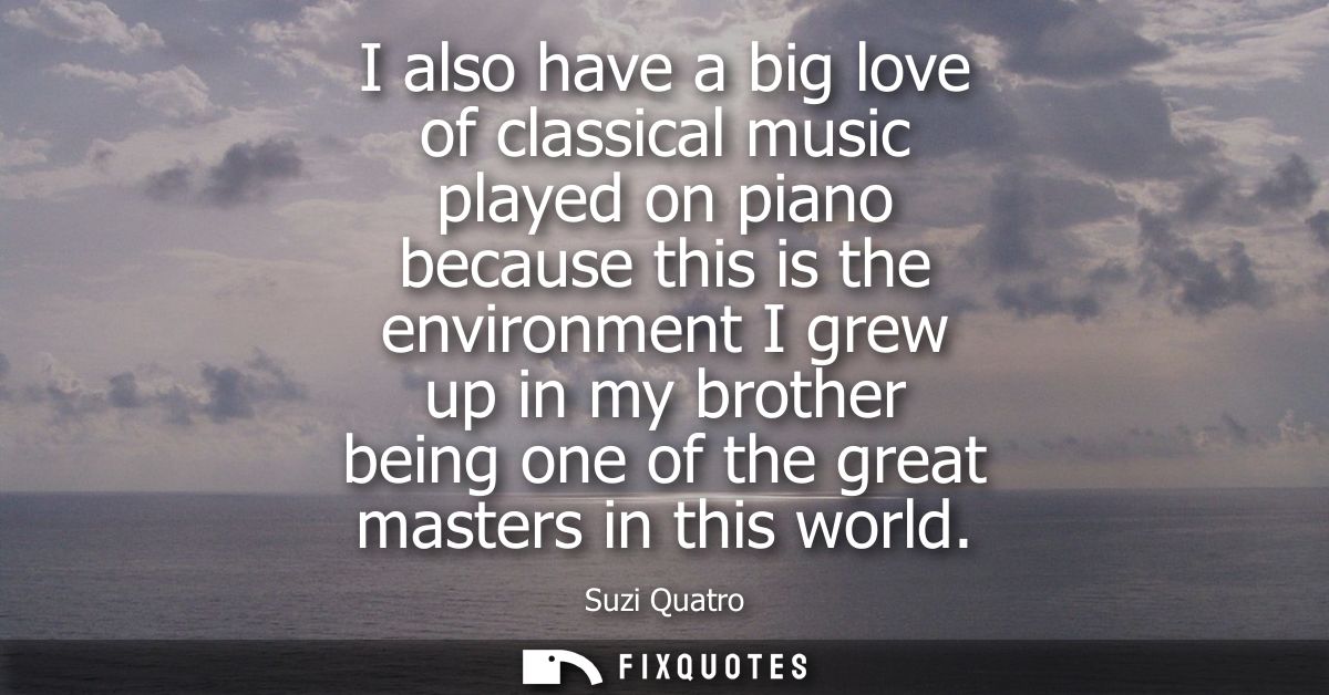 I also have a big love of classical music played on piano because this is the environment I grew up in my brother being 