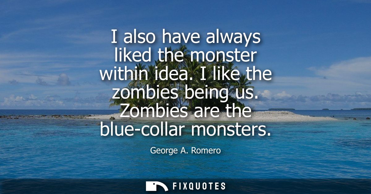 I also have always liked the monster within idea. I like the zombies being us. Zombies are the blue-collar monsters