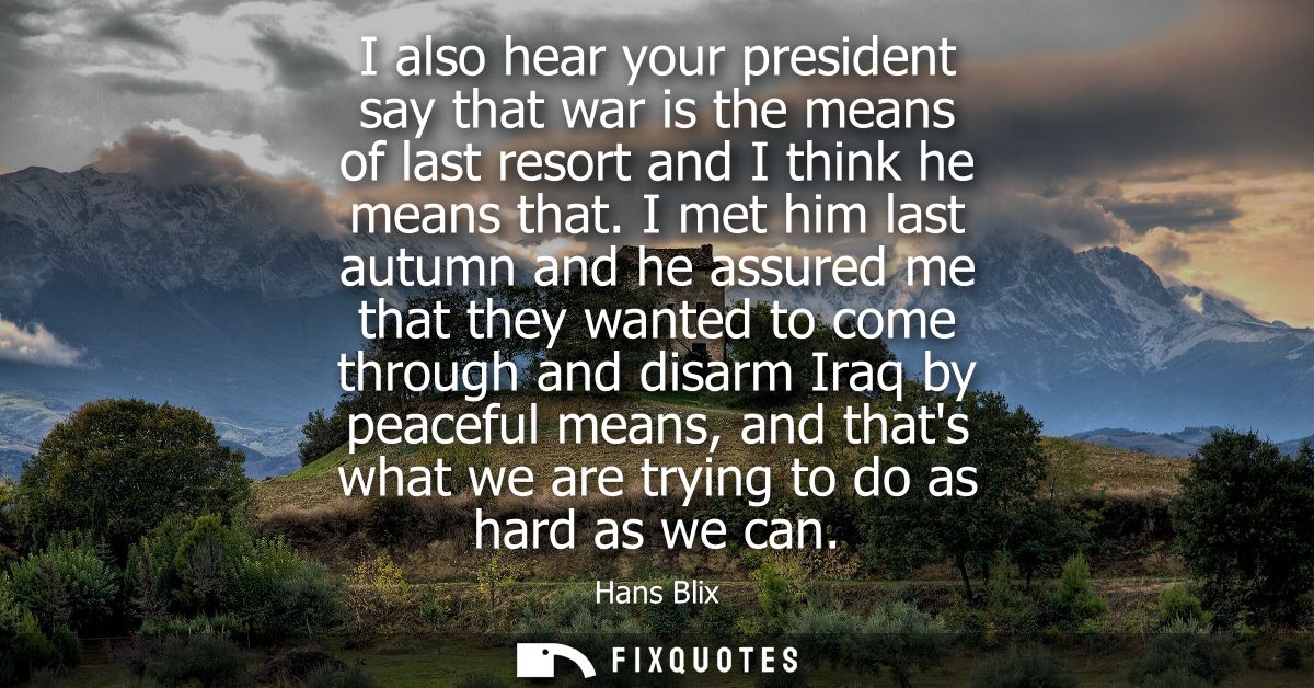 I also hear your president say that war is the means of last resort and I think he means that. I met him last autumn and