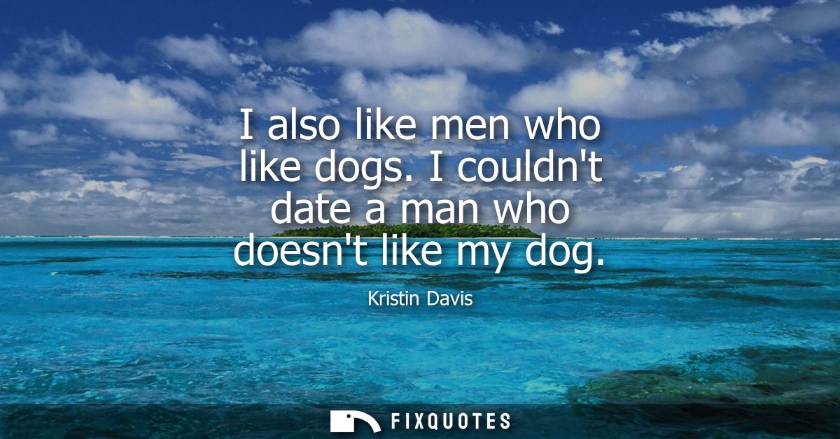 I also like men who like dogs. I couldnt date a man who doesnt like my dog