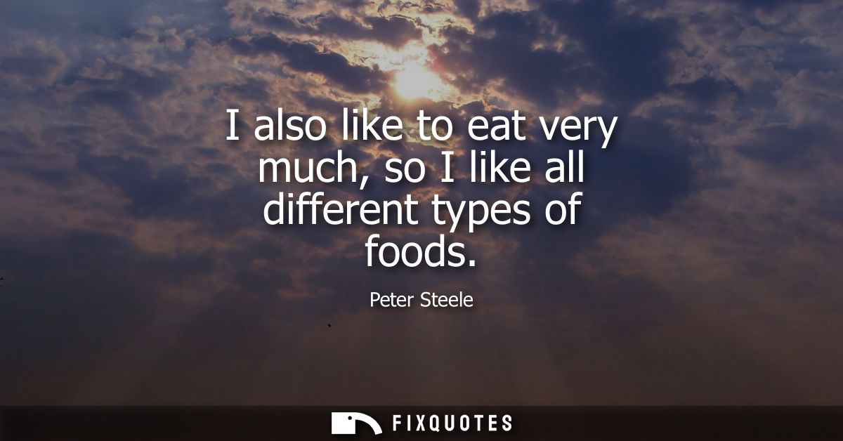 I also like to eat very much, so I like all different types of foods