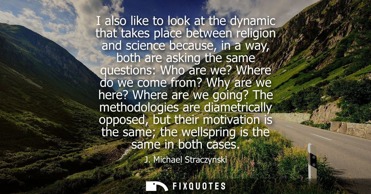 I also like to look at the dynamic that takes place between religion and science because, in a way, both are asking the 