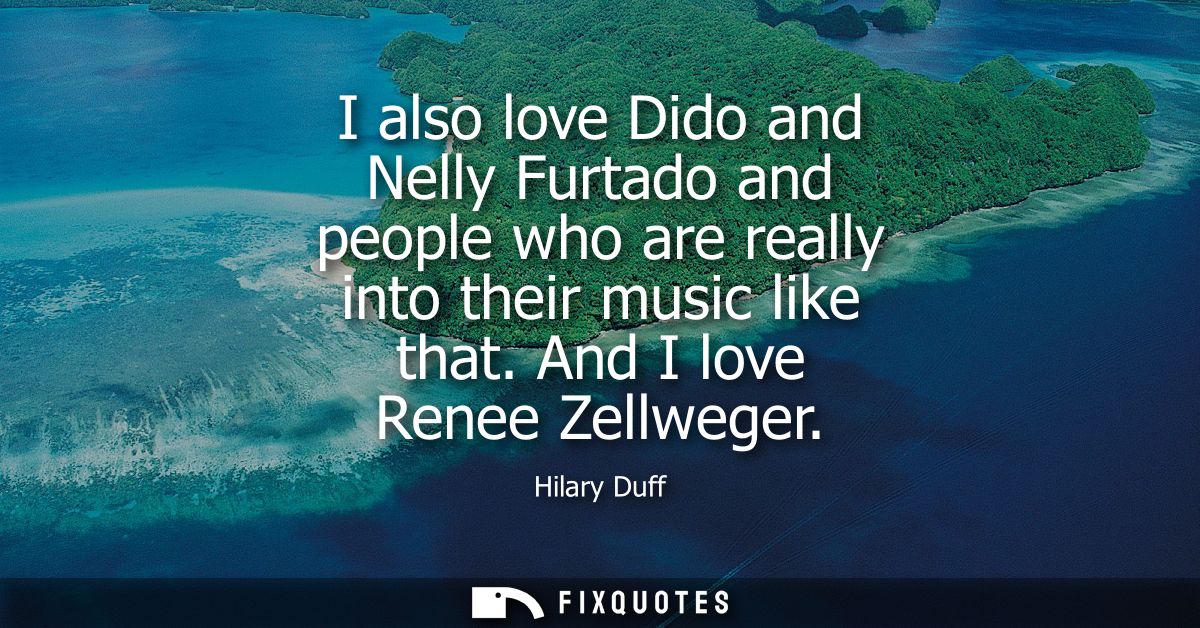 I also love Dido and Nelly Furtado and people who are really into their music like that. And I love Renee Zellweger