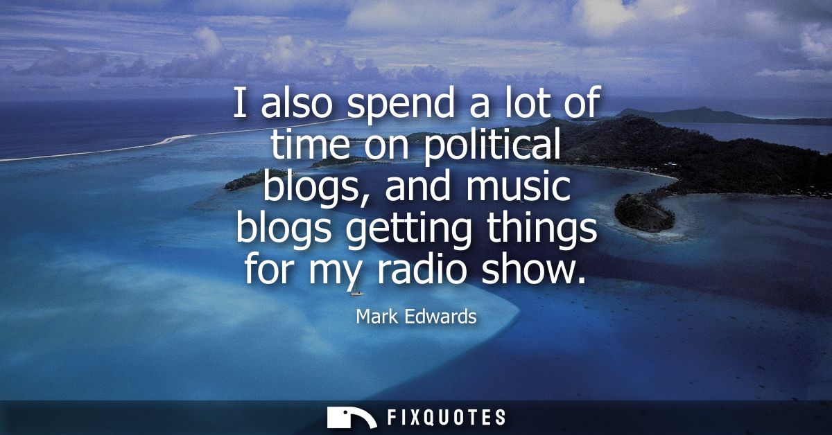 I also spend a lot of time on political blogs, and music blogs getting things for my radio show