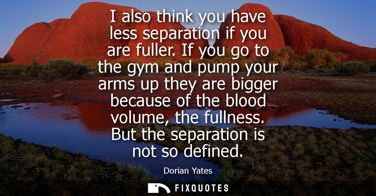 I also think you have less separation if you are fuller. If you go to the gym and pump your arms up they are bigger beca