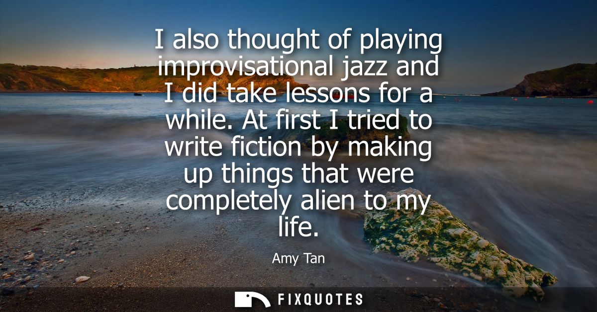 I also thought of playing improvisational jazz and I did take lessons for a while. At first I tried to write fiction by 