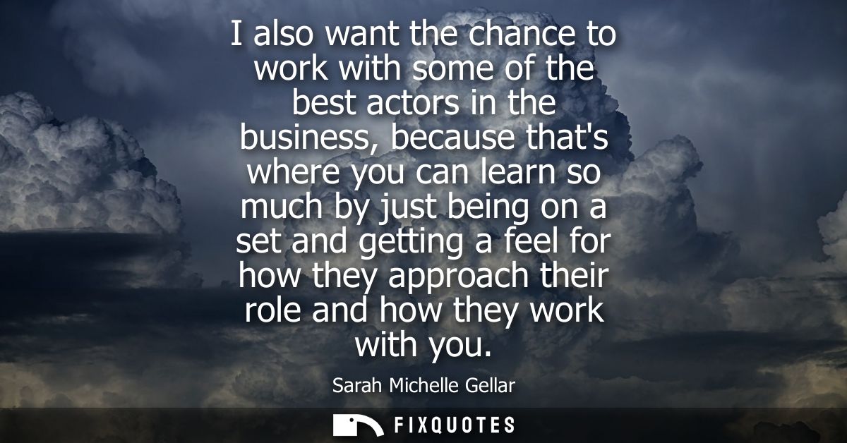 I also want the chance to work with some of the best actors in the business, because thats where you can learn so much b