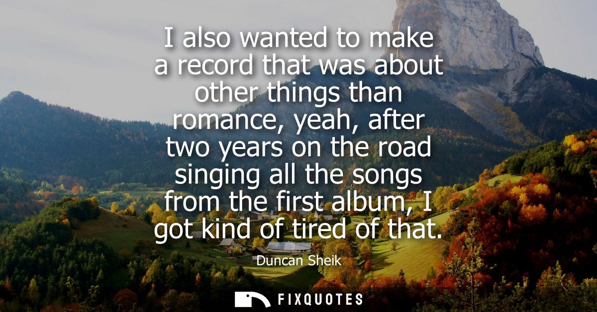 I also wanted to make a record that was about other things than romance, yeah, after two years on the road singing all t