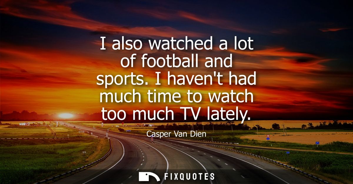I also watched a lot of football and sports. I havent had much time to watch too much TV lately