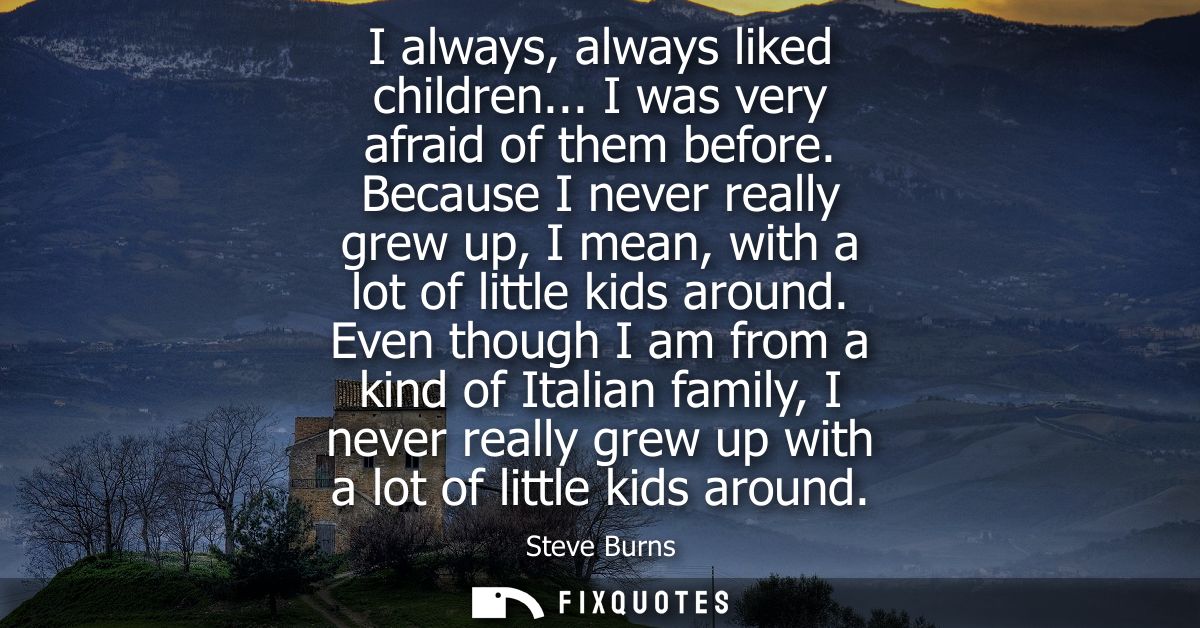 I always, always liked children... I was very afraid of them before. Because I never really grew up, I mean, with a lot 