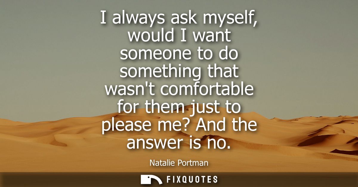 I always ask myself, would I want someone to do something that wasnt comfortable for them just to please me? And the ans