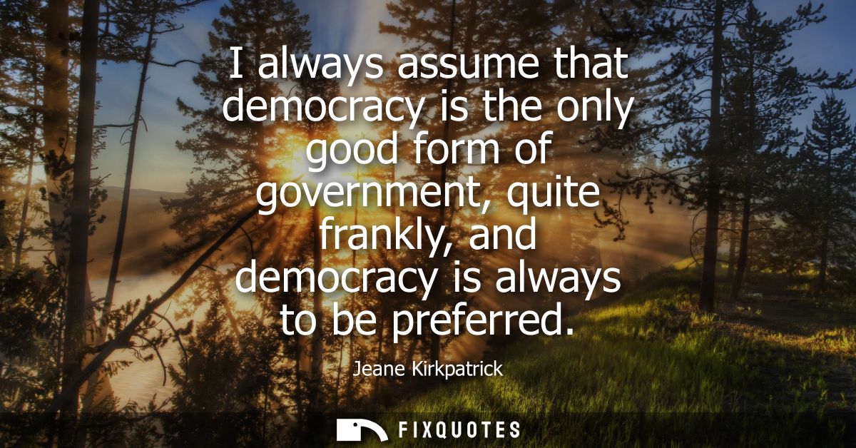 I always assume that democracy is the only good form of government, quite frankly, and democracy is always to be preferr