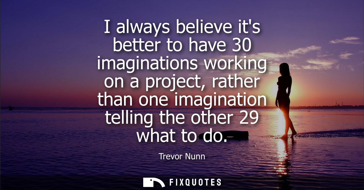 I always believe its better to have 30 imaginations working on a project, rather than one imagination telling the other 