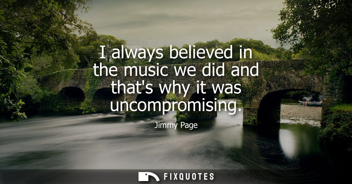 I always believed in the music we did and thats why it was uncompromising
