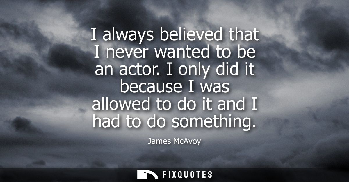 I always believed that I never wanted to be an actor. I only did it because I was allowed to do it and I had to do somet