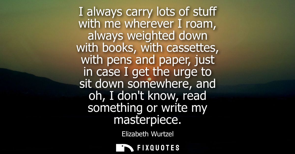 I always carry lots of stuff with me wherever I roam, always weighted down with books, with cassettes, with pens and pap