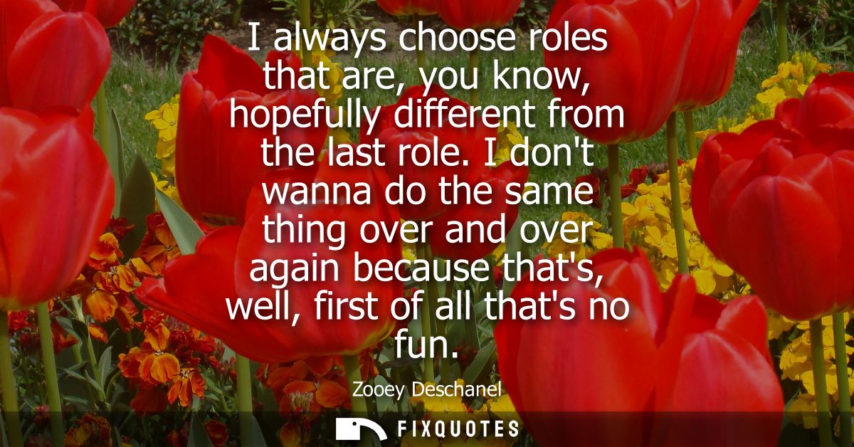 I always choose roles that are, you know, hopefully different from the last role. I dont wanna do the same thing over an