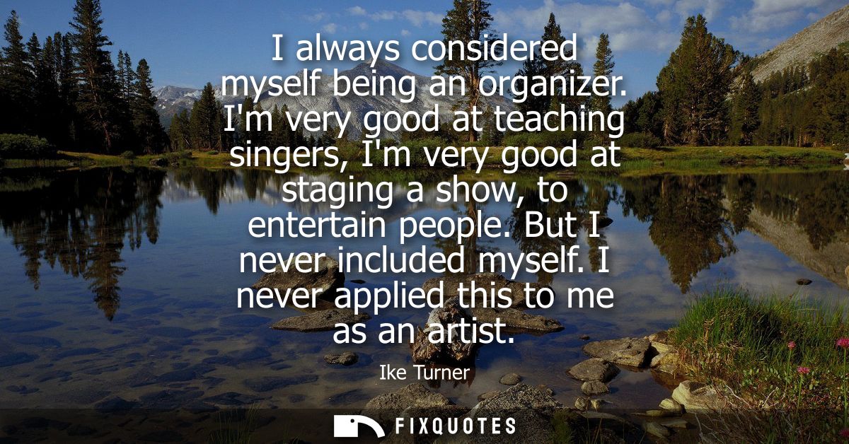 I always considered myself being an organizer. Im very good at teaching singers, Im very good at staging a show, to ente