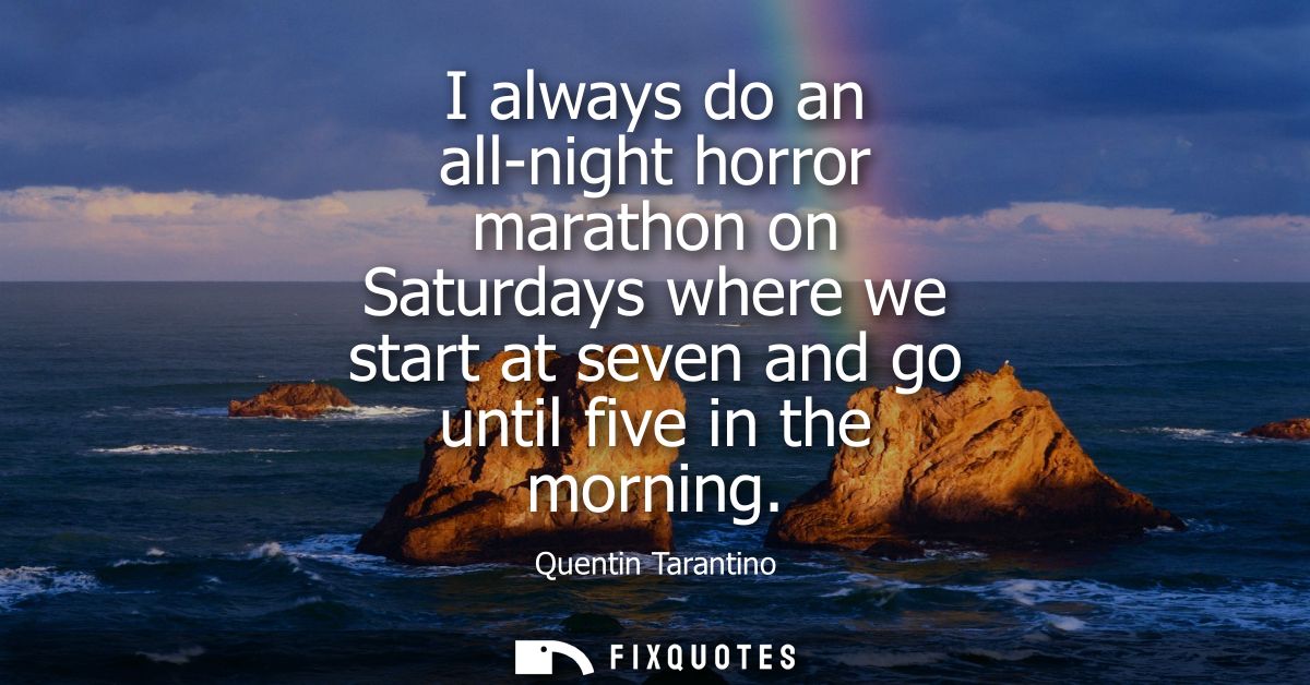 I always do an all-night horror marathon on Saturdays where we start at seven and go until five in the morning