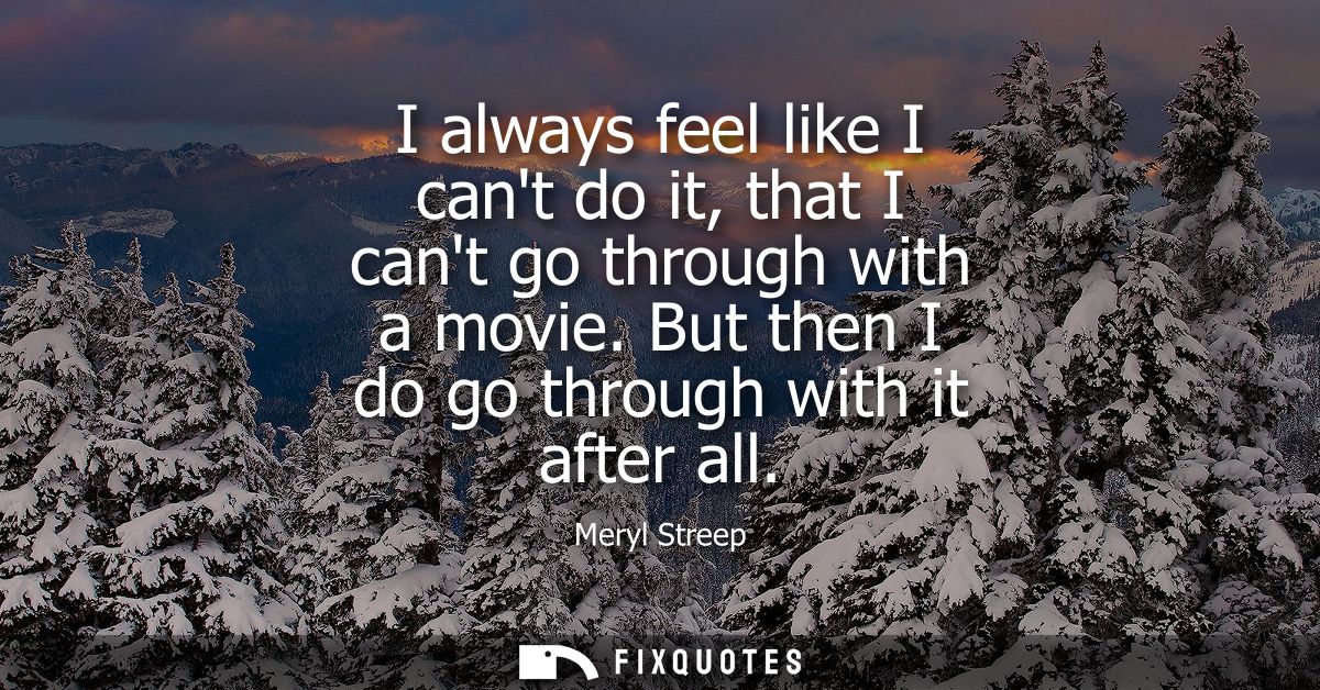 I always feel like I cant do it, that I cant go through with a movie. But then I do go through with it after all