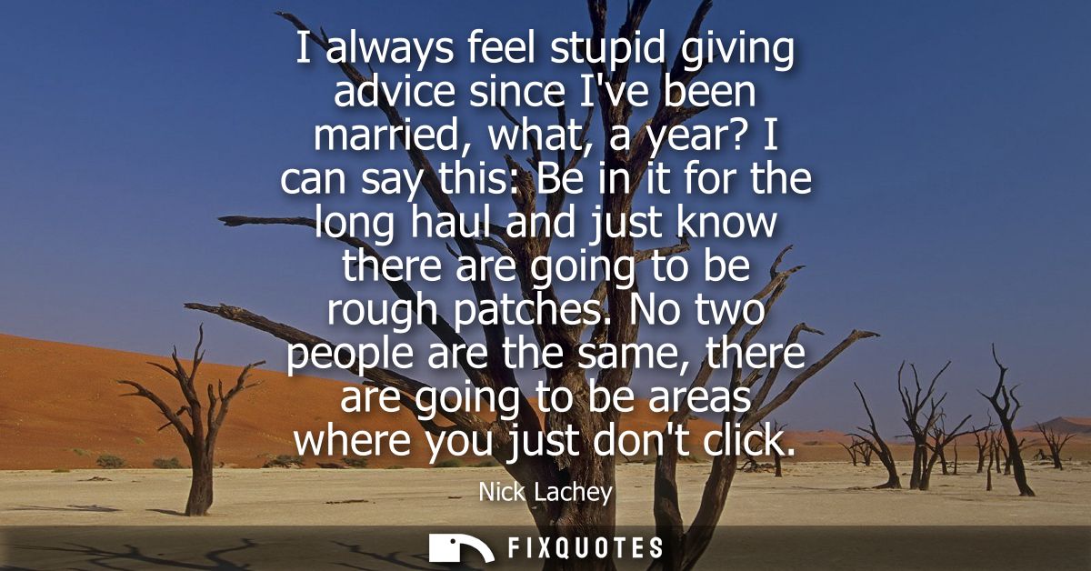 I always feel stupid giving advice since Ive been married, what, a year? I can say this: Be in it for the long haul and 