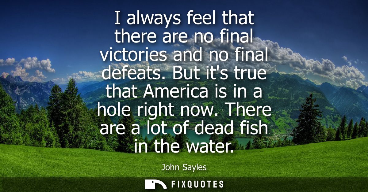 I always feel that there are no final victories and no final defeats. But its true that America is in a hole right now.